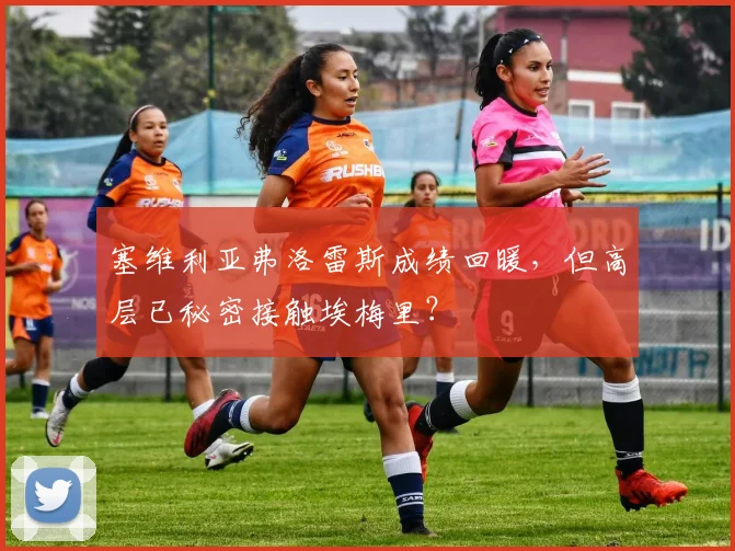 塞维利亚弗洛雷斯成绩回暖，但高层已秘密接触埃梅里？