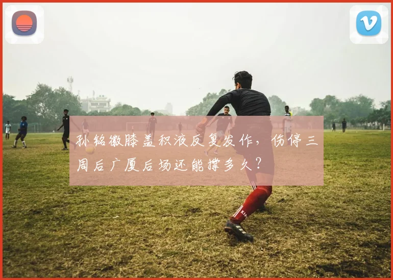 孙铭徽膝盖积液反复发作，伤停三周后广厦后场还能撑多久？