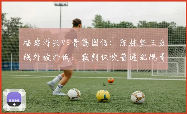 福建浔兴vs青岛国信：陈林坚三分线外被扑倒，裁判仅吹普通犯规青岛获利