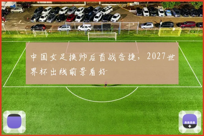 中国女足换帅后首战告捷,2027世界杯出线前景看好