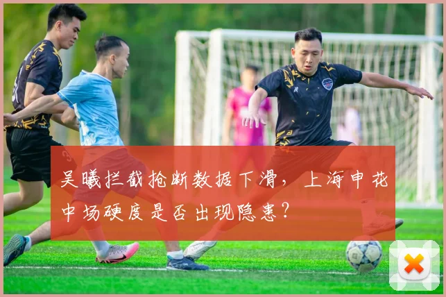 吴曦拦截抢断数据下滑,上海申花中场硬度是否出现隐患?