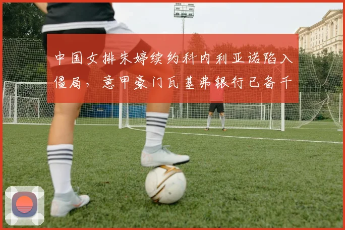 中国女排朱婷续约科内利亚诺陷入僵局,意甲豪门瓦基弗银行已备千万欧元报价