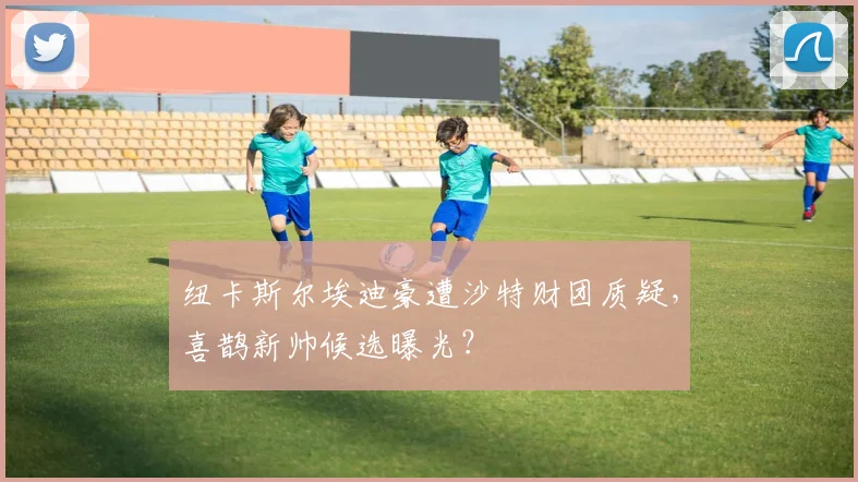 纽卡斯尔埃迪豪遭沙特财团质疑，喜鹊新帅候选曝光？